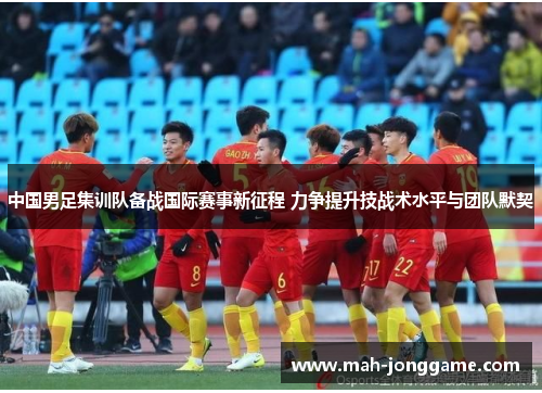 中国男足集训队备战国际赛事新征程 力争提升技战术水平与团队默契