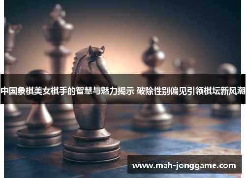 中国象棋美女棋手的智慧与魅力揭示 破除性别偏见引领棋坛新风潮